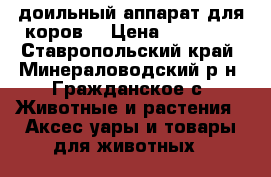 доильный аппарат для коров. › Цена ­ 20 000 - Ставропольский край, Минераловодский р-н, Гражданское с. Животные и растения » Аксесcуары и товары для животных   